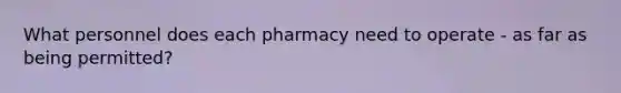 What personnel does each pharmacy need to operate - as far as being permitted?