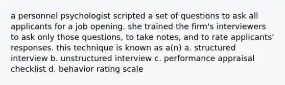 a personnel psychologist scripted a set of questions to ask all applicants for a job opening. she trained the firm's interviewers to ask only those questions, to take notes, and to rate applicants' responses. this technique is known as a(n) a. structured interview b. unstructured interview c. performance appraisal checklist d. behavior rating scale