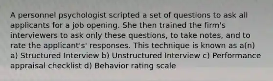 A personnel psychologist scripted a set of questions to ask all applicants for a job opening. She then trained the firm's interviewers to ask only these questions, to take notes, and to rate the applicant's' responses. This technique is known as a(n) a) Structured Interview b) Unstructured Interview c) Performance appraisal checklist d) Behavior rating scale