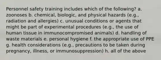 Personnel safety training includes which of the following? a. zoonoses b. chemical, biologic, and physical hazards (e.g., radiation and allergies) c. unusual conditions or agents that might be part of experimental procedures (e.g., the use of human tissue in immunocompromised animals) d. handling of waste materials e. personal hygiene f. the appropriate use of PPE g. health considerations (e.g., precautions to be taken during pregnancy, illness, or immunosuppression) h. all of the above