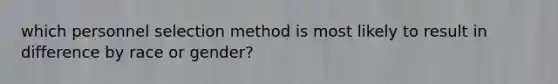 which personnel selection method is most likely to result in difference by race or gender?