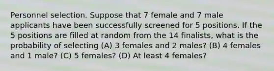 Personnel selection. Suppose that 7 female and 7 male applicants have been successfully screened for 5 positions. If the 5 positions are filled at random from the 14 ​finalists, what is the probability of selecting ​(A) 3 females and 2​ males? ​(B) 4 females and 1​ male? ​(C) 5​ females? ​(D) At least 4​ females?