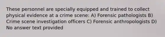 These personnel are specially equipped and trained to collect physical evidence at a crime scene: A) Forensic pathologists B) Crime scene investigation officers C) Forensic anthropologists D) No answer text provided