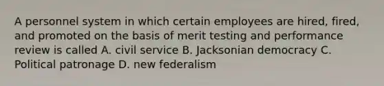 A personnel system in which certain employees are hired, fired, and promoted on the basis of merit testing and performance review is called A. civil service B. Jacksonian democracy C. Political patronage D. new federalism