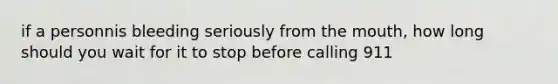 if a personnis bleeding seriously from the mouth, how long should you wait for it to stop before calling 911