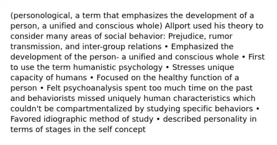 (personological, a term that emphasizes the development of a person, a unified and conscious whole) Allport used his theory to consider many areas of social behavior: Prejudice, rumor transmission, and inter-group relations • Emphasized the development of the person- a unified and conscious whole • First to use the term humanistic psychology • Stresses unique capacity of humans • Focused on the healthy function of a person • Felt psychoanalysis spent too much time on the past and behaviorists missed uniquely human characteristics which couldn't be compartmentalized by studying specific behaviors • Favored idiographic method of study • described personality in terms of stages in the self concept