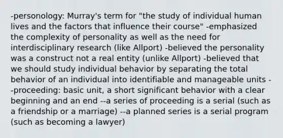 -personology: Murray's term for "the study of individual human lives and the factors that influence their course" -emphasized the complexity of personality as well as the need for interdisciplinary research (like Allport) -believed the personality was a construct not a real entity (unlike Allport) -believed that we should study individual behavior by separating the total behavior of an individual into identifiable and manageable units --proceeding: basic unit, a short significant behavior with a clear beginning and an end --a series of proceeding is a serial (such as a friendship or a marriage) --a planned series is a serial program (such as becoming a lawyer)