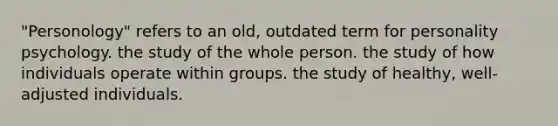 "Personology" refers to an old, outdated term for personality psychology. the study of the whole person. the study of how individuals operate within groups. the study of healthy, well-adjusted individuals.