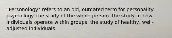 "Personology" refers to an old, outdated term for personality psychology. the study of the whole person. the study of how individuals operate within groups. the study of healthy, well-adjusted individuals