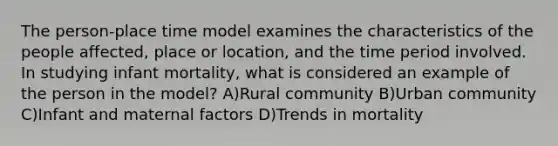 The person-place time model examines the characteristics of the people affected, place or location, and the time period involved. In studying infant mortality, what is considered an example of the person in the model? A)Rural community B)Urban community C)Infant and maternal factors D)Trends in mortality