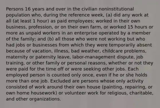 Persons 16 years and over in the civilian noninstitutional population who, during the reference week, (a) did any work at all (at least 1 hour) as paid employees; worked in their own business, profession, or on their own farm, or worked 15 hours or more as unpaid workers in an enterprise operated by a member of the family; and (b) all those who were not working but who had jobs or businesses from which they were temporarily absent because of vacation, illness, bad weather, childcare problems, maternity or paternity leave, labor-management dispute, job training, or other family or personal reasons, whether or not they were paid for the time off or were seeking other jobs. Each employed person is counted only once, even if he or she holds more than one job. Excluded are persons whose only activity consisted of work around their own house (painting, repairing, or own home housework) or volunteer work for religious, charitable, and other organizations.