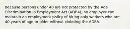 Because persons under 40 are not protected by the Age Discrimination in Employment Act (ADEA), an employer can maintain an employment policy of hiring only workers who are 40 years of age or older without violating the ADEA.