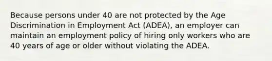 Because persons under 40 are not protected by the Age Discrimination in Employment Act (ADEA), an employer can maintain an employment policy of hiring only workers who are 40 years of age or older without violating the ADEA.