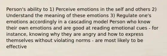 Person's ability to 1) Perceive emotions in the self and others 2) Understand the meaning of these emotions 3) Regulate one's emotions accordingly in a cascading model Person who know their own emotions and are good at reading emotional cues - for instance, knowing why they are angry and how to express themselves without violating norms - are most likely to be effective