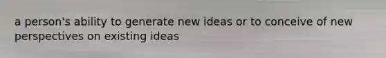 a person's ability to generate new ideas or to conceive of new perspectives on existing ideas