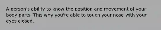 A person's ability to know the position and movement of your body parts. This why you're able to touch your nose with your eyes closed.