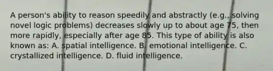 A person's ability to reason speedily and abstractly (e.g., solving novel logic problems) decreases slowly up to about age 75, then more rapidly, especially after age 85. This type of ability is also known as: A. spatial intelligence. B. emotional intelligence. C. crystallized intelligence. D. fluid intelligence.