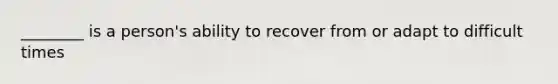 ________ is a person's ability to recover from or adapt to difficult times