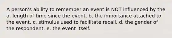 A person's ability to remember an event is NOT influenced by the a. length of time since the event. b. the importance attached to the event. c. stimulus used to facilitate recall. d. the gender of the respondent. e. the event itself.