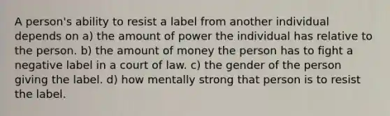 A person's ability to resist a label from another individual depends on a) the amount of power the individual has relative to the person. b) the amount of money the person has to fight a negative label in a court of law. c) the gender of the person giving the label. d) how mentally strong that person is to resist the label.