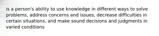 is a person's ability to use knowledge in different ways to solve problems, address concerns and issues, decrease difficulties in certain situations, and make sound decisions and judgments in varied conditions