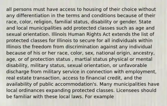 all persons must have access to housing of their choice without any differentiation in the terms and conditions because of their race, color, religion, familial status, disability or gender. State and local municipalities add protected classes such as age and sexual orientation. Illinois Human Rights Act extends the list of protected classes for Illinois to secure for all individuals within Illinois the freedom from discrimination against any individual because of his or her race, color, sex, national origin, ancestry, age, or of protection status , martial status physical or mental disability, military status, sexual orientation, or unfavorable discharge from military service in connection with employment, real estate transaction, access to financial credit, and the availability of public accommodation's. Many municipalities have local ordinances expanding protected classes. Licensees should be familiar with these local laws. For example