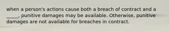 when a person's actions cause both a breach of contract and a _____, punitive damages may be available. Otherwise, punitive damages are not available for breaches in contract.