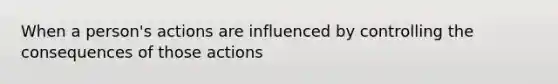 When a person's actions are influenced by controlling the consequences of those actions