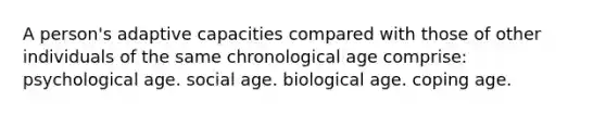 A person's adaptive capacities compared with those of other individuals of the same chronological age comprise: psychological age. social age. biological age. coping age.