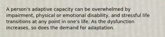 A person's adaptive capacity can be overwhelmed by impairment, physical or emotional disability, and stressful life transitions at any point in one's life. As the dysfunction increases, so does the demand for adaptation.