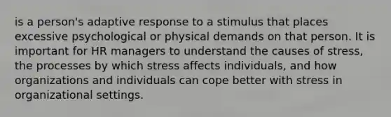 is a person's adaptive response to a stimulus that places excessive psychological or physical demands on that person. It is important for HR managers to understand the causes of stress, the processes by which stress affects individuals, and how organizations and individuals can cope better with stress in organizational settings.