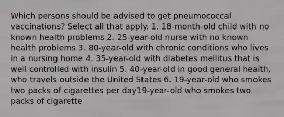 Which persons should be advised to get pneumococcal vaccinations? Select all that apply. 1. 18-month-old child with no known health problems 2. 25-year-old nurse with no known health problems 3. 80-year-old with chronic conditions who lives in a nursing home 4. 35-year-old with diabetes mellitus that is well controlled with insulin 5. 40-year-old in good general health, who travels outside the United States 6. 19-year-old who smokes two packs of cigarettes per day19-year-old who smokes two packs of cigarette