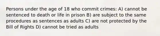 Persons under the age of 18 who commit crimes: A) cannot be sentenced to death or life in prison B) are subject to the same procedures as sentences as adults C) are not protected by the Bill of Rights D) cannot be tried as adults