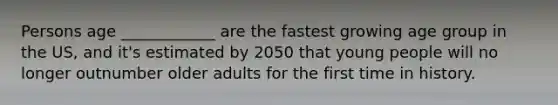 Persons age ____________ are the fastest growing age group in the US, and it's estimated by 2050 that young people will no longer outnumber older adults for the first time in history.