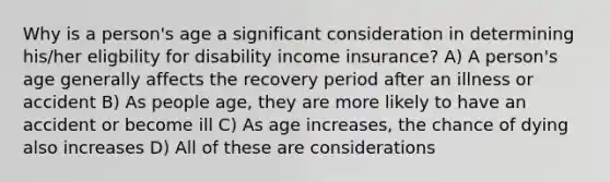 Why is a person's age a significant consideration in determining his/her eligbility for disability income insurance? A) A person's age generally affects the recovery period after an illness or accident B) As people age, they are more likely to have an accident or become ill C) As age increases, the chance of dying also increases D) All of these are considerations