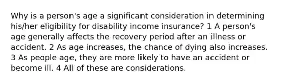 Why is a person's age a significant consideration in determining his/her eligibility for disability income insurance? 1 A person's age generally affects the recovery period after an illness or accident. 2 As age increases, the chance of dying also increases. 3 As people age, they are more likely to have an accident or become ill. 4 All of these are considerations.