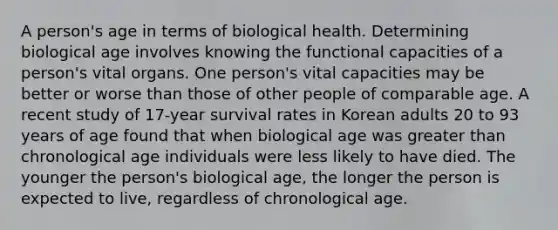 A person's age in terms of biological health. Determining biological age involves knowing the functional capacities of a person's vital organs. One person's vital capacities may be better or worse than those of other people of comparable age. A recent study of 17-year survival rates in Korean adults 20 to 93 years of age found that when biological age was greater than chronological age individuals were less likely to have died. The younger the person's biological age, the longer the person is expected to live, regardless of chronological age.