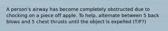 A person's airway has become completely obstructed due to chocking on a piece off apple. To help, alternate between 5 back blows and 5 chest thrusts until the object is expelled (T/F?)
