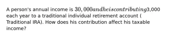 A person's annual income is 30,000 and he is contributing3,000 each year to a traditional individual retirement account ( Traditional IRA). How does his contribution affect his taxable income?