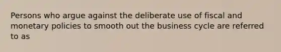 Persons who argue against the deliberate use of fiscal and monetary policies to smooth out the business cycle are referred to as