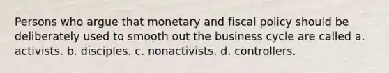 Persons who argue that monetary and fiscal policy should be deliberately used to smooth out the business cycle are called a. activists. b. disciples. c. nonactivists. d. controllers.