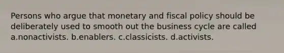 Persons who argue that monetary and fiscal policy should be deliberately used to smooth out the business cycle are called a.nonactivists. b.enablers. c.classicists. d.activists.