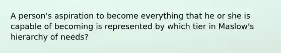 A person's aspiration to become everything that he or she is capable of becoming is represented by which tier in Maslow's hierarchy of needs?