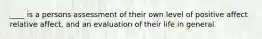 ____ is a persons assessment of their own level of positive affect relative affect, and an evaluation of their life in general