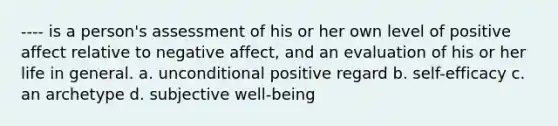 ---- is a person's assessment of his or her own level of positive affect relative to negative affect, and an evaluation of his or her life in general. a. unconditional positive regard b. self-efficacy c. an archetype d. subjective well-being