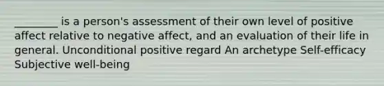 ________ is a person's assessment of their own level of positive affect relative to negative affect, and an evaluation of their life in general. Unconditional positive regard An archetype Self-efficacy Subjective well-being