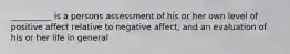 __________ is a persons assessment of his or her own level of positive affect relative to negative affect, and an evaluation of his or her life in general