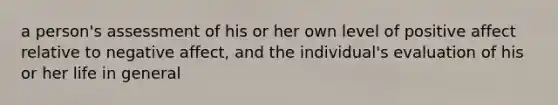 a person's assessment of his or her own level of positive affect relative to negative affect, and the individual's evaluation of his or her life in general