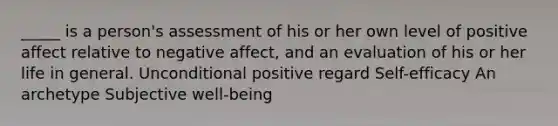 _____ is a person's assessment of his or her own level of positive affect relative to negative affect, and an evaluation of his or her life in general. Unconditional positive regard Self-efficacy An archetype Subjective well-being