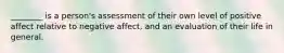 ________ is a person's assessment of their own level of positive affect relative to negative affect, and an evaluation of their life in general.